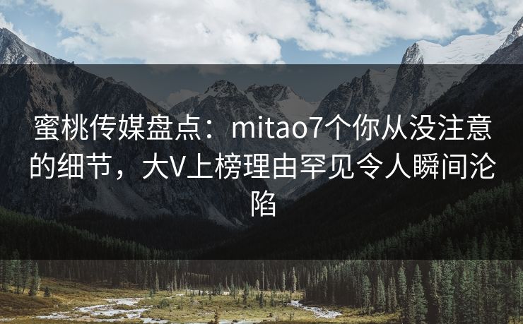 蜜桃传媒盘点：mitao7个你从没注意的细节，大V上榜理由罕见令人瞬间沦陷