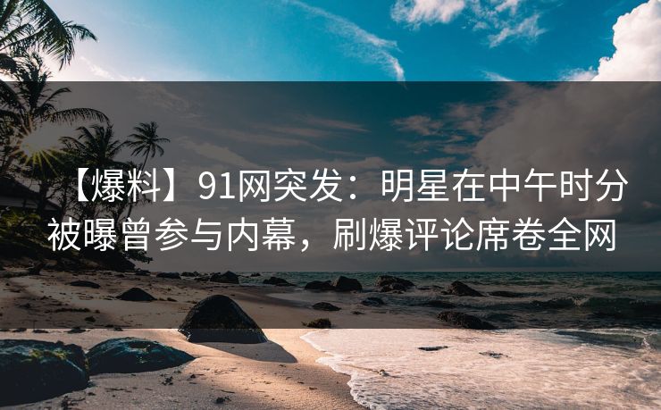 【爆料】91网突发：明星在中午时分被曝曾参与内幕，刷爆评论席卷全网