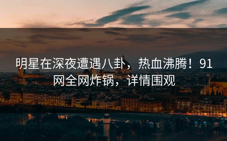 明星在深夜遭遇八卦，热血沸腾！91网全网炸锅，详情围观