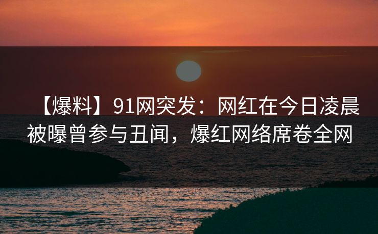 【爆料】91网突发：网红在今日凌晨被曝曾参与丑闻，爆红网络席卷全网