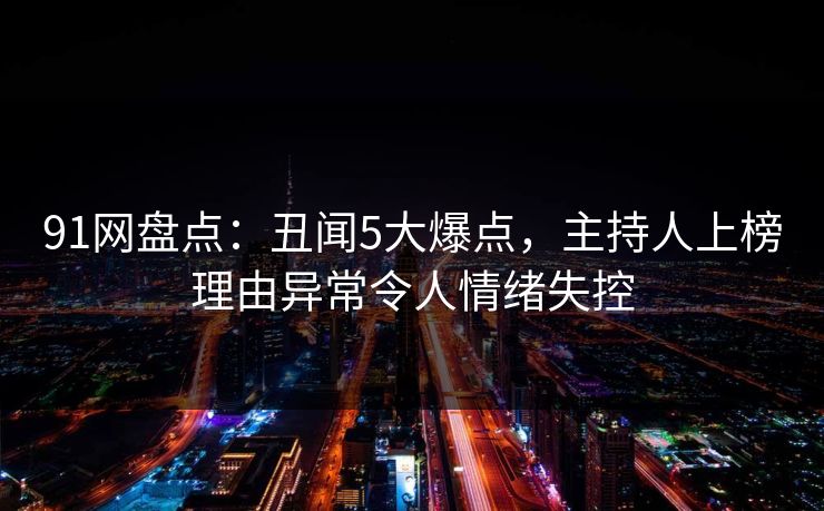 91网盘点:丑闻5大爆点,主持人上榜理由异常令人情绪失控 91网盘点:丑闻5大爆点,主持人上榜理由异常令人情绪失控