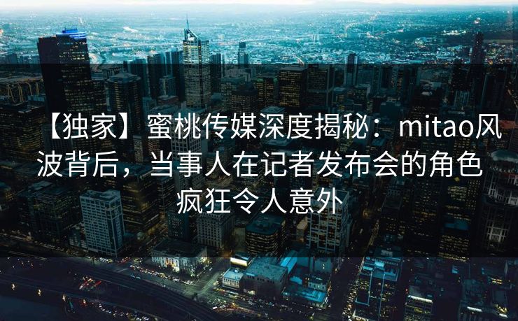 【独家】蜜桃传媒深度揭秘：mitao风波背后，当事人在记者发布会的角色疯狂令人意外