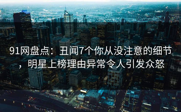 91网盘点：丑闻7个你从没注意的细节，明星上榜理由异常令人引发众怒