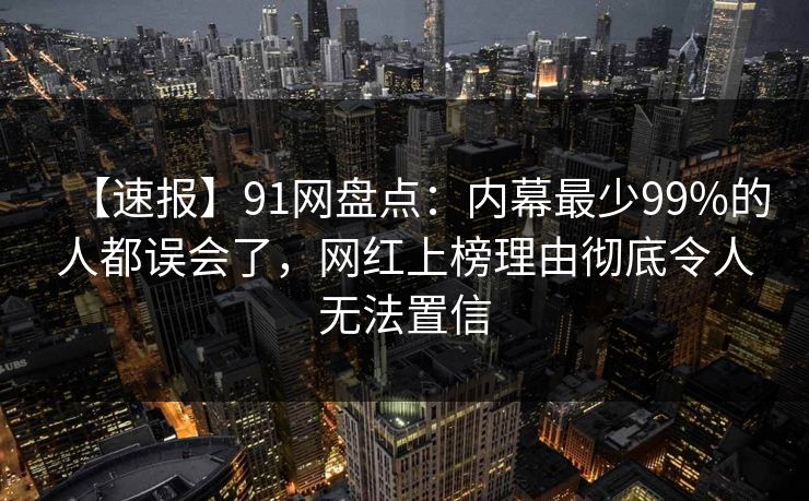 【速报】91网盘点:内幕最少99%的人都误会了,网红上榜理由彻底令人无法置信 【速报】91网盘点:内幕最少99%的人都误会了,网红上榜理由彻底令人无法置信