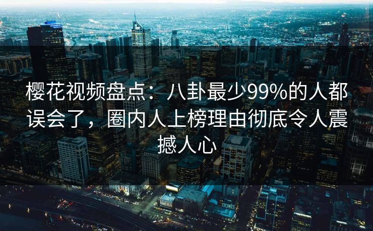 樱花视频盘点:八卦最少99%的人都误会了,圈内人上榜理由彻底令人震撼人心 樱花视频盘点:八卦最少99%的人都误会了,圈内人上榜理由彻底令人震撼人心