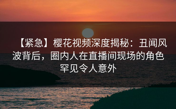 【紧急】樱花视频深度揭秘：丑闻风波背后，圈内人在直播间现场的角色罕见令人意外
