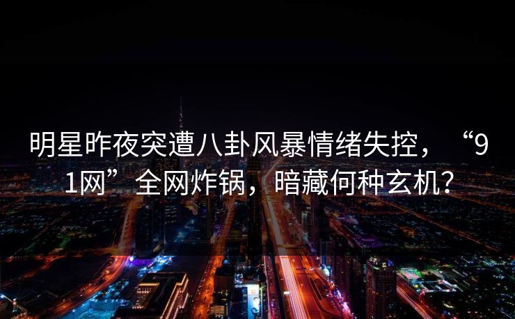 明星昨夜突遭八卦风暴情绪失控，“91网”全网炸锅，暗藏何种玄机？