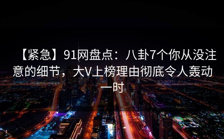【紧急】91网盘点：八卦7个你从没注意的细节，大V上榜理由彻底令人轰动一时