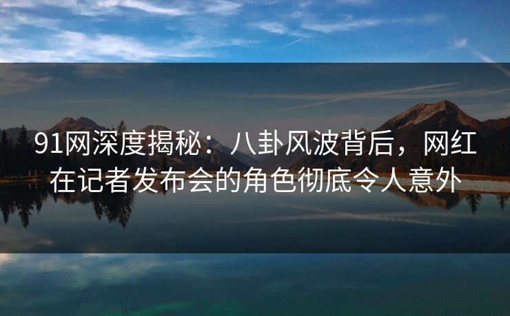91网深度揭秘：八卦风波背后，网红在记者发布会的角色彻底令人意外