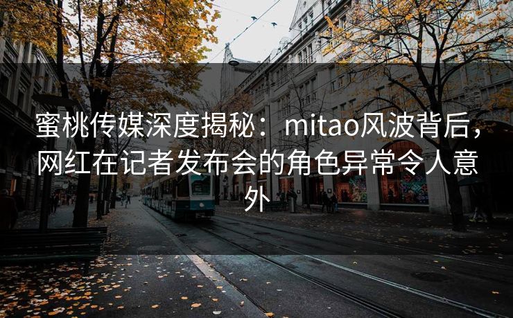 蜜桃传媒深度揭秘：mitao风波背后，网红在记者发布会的角色异常令人意外