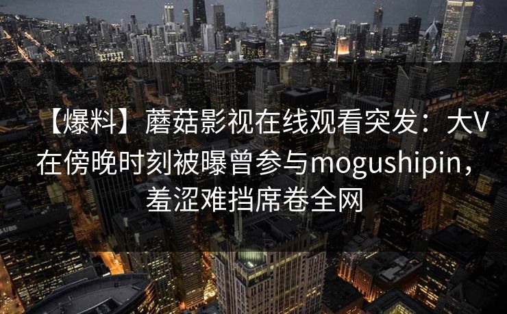 【爆料】蘑菇影视在线观看突发：大V在傍晚时刻被曝曾参与mogushipin，羞涩难挡席卷全网