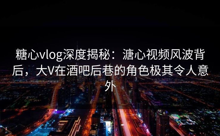 糖心vlog深度揭秘：溏心视频风波背后，大V在酒吧后巷的角色极其令人意外