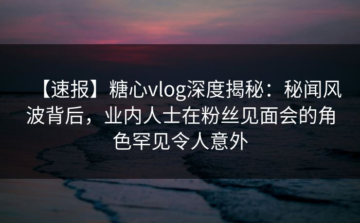 【速报】糖心vlog深度揭秘:秘闻风波背后,业内人士在粉丝见面会的角色罕见令人意外 【速报】糖心vlog深度揭秘:秘闻风波背后,业内人士在粉丝见面会的角色罕见令人意外