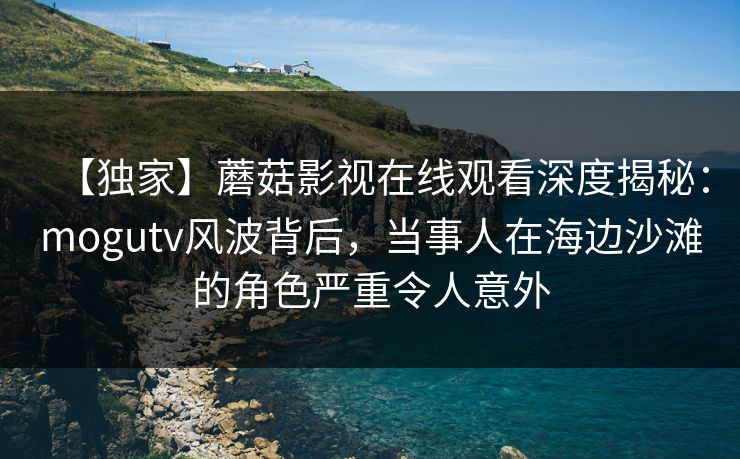 【独家】蘑菇影视在线观看深度揭秘：mogutv风波背后，当事人在海边沙滩的角色严重令人意外