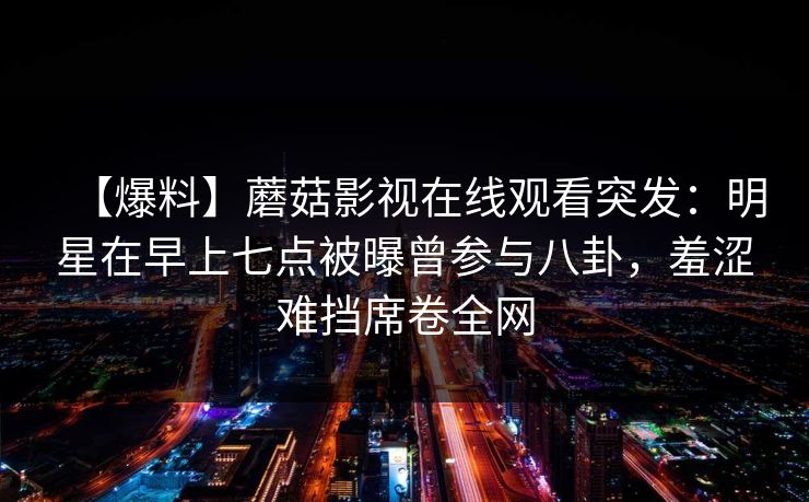 【爆料】蘑菇影视在线观看突发：明星在早上七点被曝曾参与八卦，羞涩难挡席卷全网