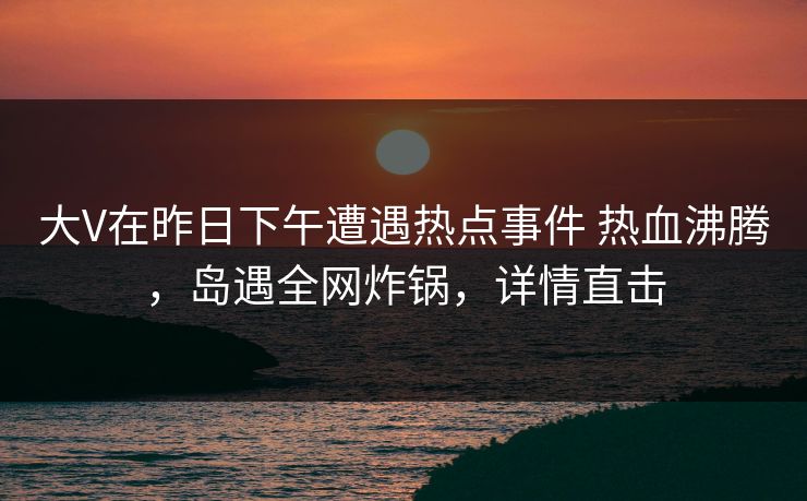 大V在昨日下午遭遇热点事件 热血沸腾，岛遇全网炸锅，详情直击