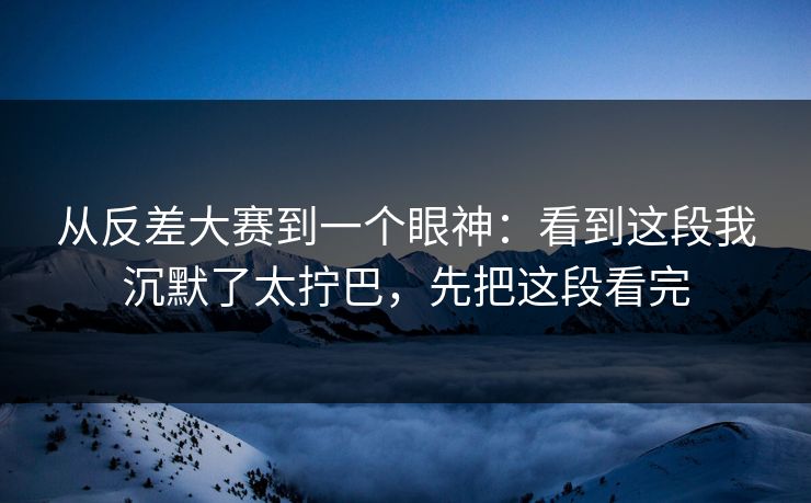 从反差大赛到一个眼神：看到这段我沉默了太拧巴，先把这段看完