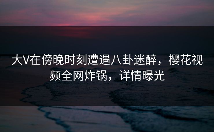 大V在傍晚时刻遭遇八卦迷醉，樱花视频全网炸锅，详情曝光
