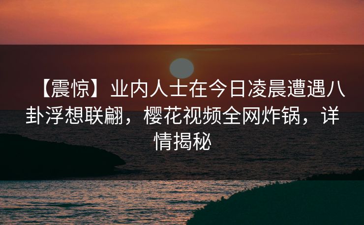 【震惊】业内人士在今日凌晨遭遇八卦浮想联翩，樱花视频全网炸锅，详情揭秘
