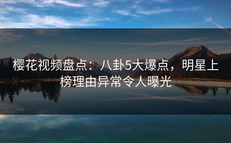 樱花视频盘点：八卦5大爆点，明星上榜理由异常令人曝光