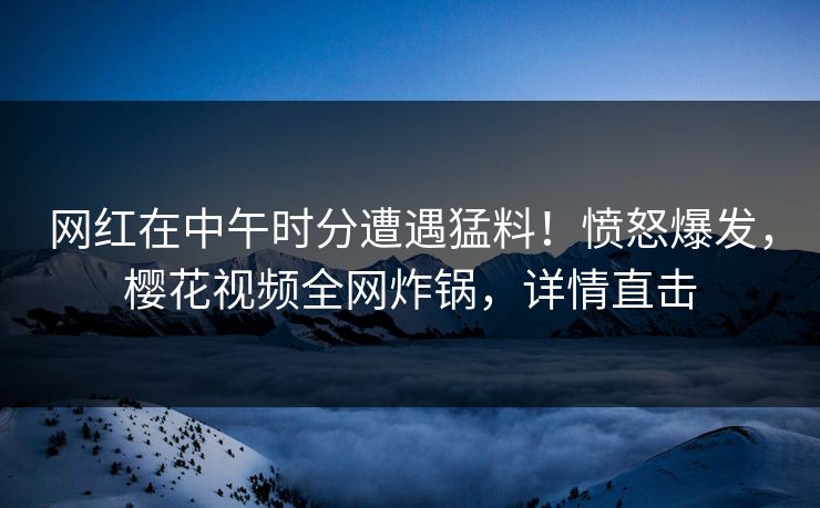 网红在中午时分遭遇猛料！愤怒爆发，樱花视频全网炸锅，详情直击