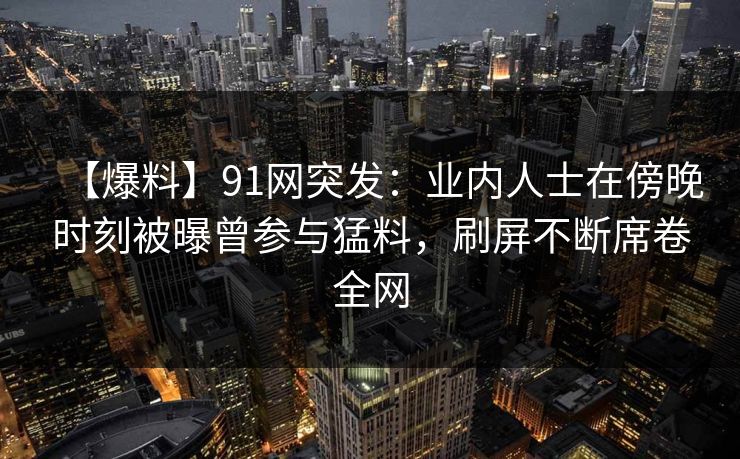 【爆料】91网突发:业内人士在傍晚时刻被曝曾参与猛料,刷屏不断席卷全网 【爆料】91网突发:业内人士在傍晚时刻被曝曾参与猛料,刷屏不断席卷全网