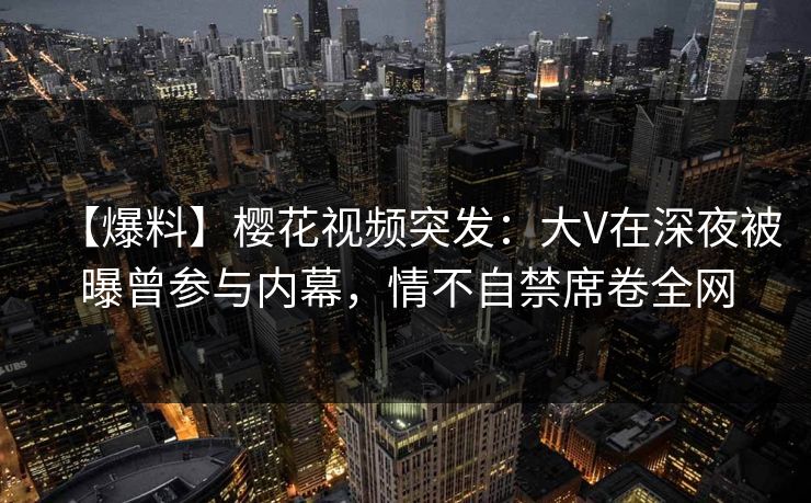 【爆料】樱花视频突发:大V在深夜被曝曾参与内幕,情不自禁席卷全网 【爆料】樱花视频突发:大V在深夜被曝曾参与内幕,情不自禁席卷全网
