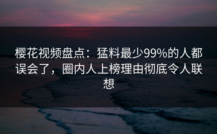 樱花视频盘点：猛料最少99%的人都误会了，圈内人上榜理由彻底令人联想