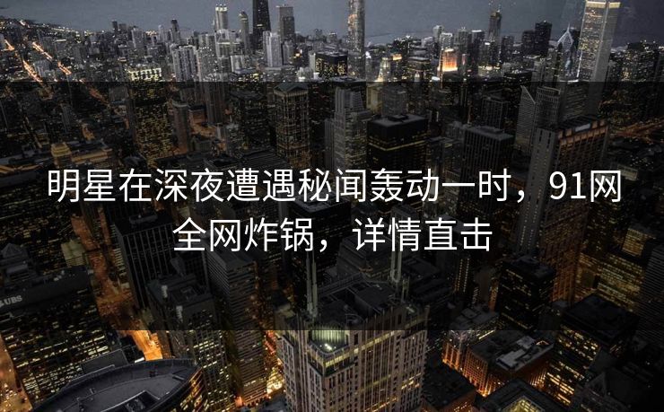 明星在深夜遭遇秘闻轰动一时，91网全网炸锅，详情直击