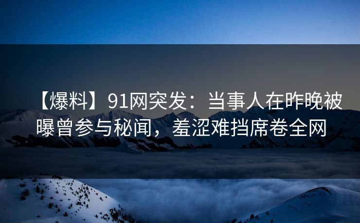 【爆料】91网突发:当事人在昨晚被曝曾参与秘闻,羞涩难挡席卷全网 【爆料】91网突发:当事人在昨晚被曝曾参与秘闻,羞涩难挡席卷全网