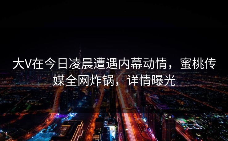大V在今日凌晨遭遇内幕动情,蜜桃传媒全网炸锅,详情曝光 大V在今日凌晨遭遇内幕动情,蜜桃传媒全网炸锅,详情曝光