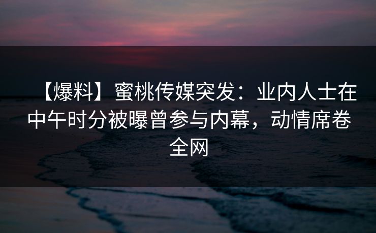 【爆料】蜜桃传媒突发:业内人士在中午时分被曝曾参与内幕,动情席卷全网 【爆料】蜜桃传媒突发:业内人士在中午时分被曝曾参与内幕,动情席卷全网