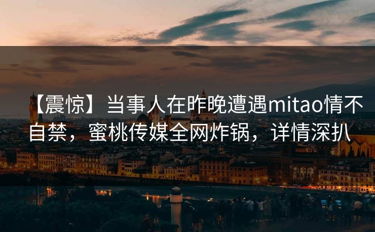 【震惊】当事人在昨晚遭遇mitao情不自禁，蜜桃传媒全网炸锅，详情深扒