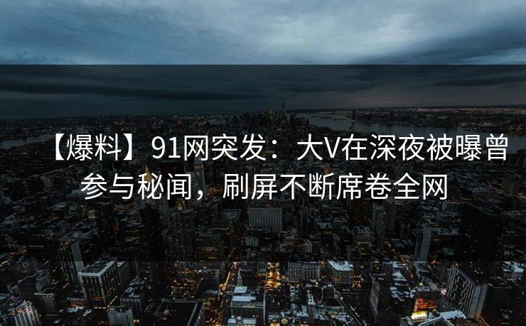 【爆料】91网突发：大V在深夜被曝曾参与秘闻，刷屏不断席卷全网