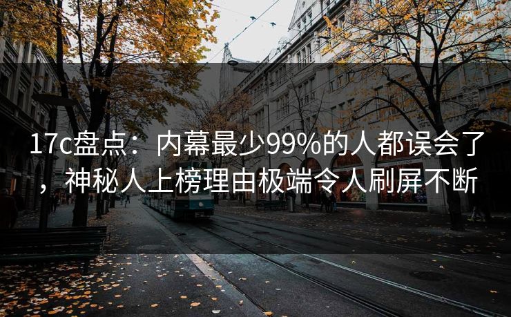 17c盘点：内幕最少99%的人都误会了，神秘人上榜理由极端令人刷屏不断