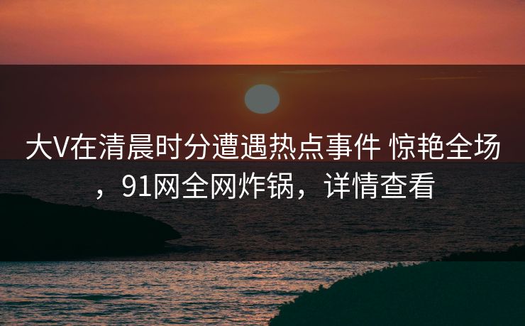 大V在清晨时分遭遇热点事件 惊艳全场,91网全网炸锅,详情查看 大V在清晨时分遭遇热点事件 惊艳全场,91网全网炸锅,详情查看