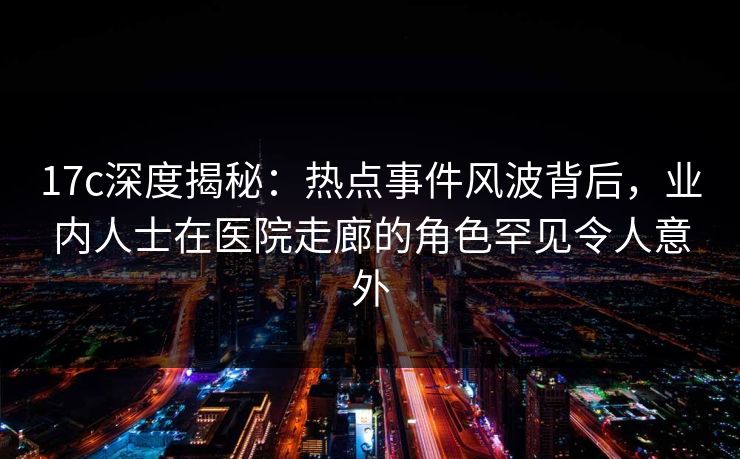 17c深度揭秘：热点事件风波背后，业内人士在医院走廊的角色罕见令人意外
