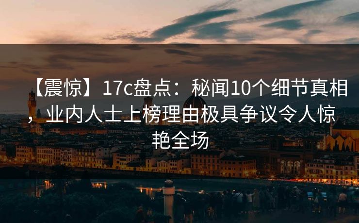 【震惊】17c盘点：秘闻10个细节真相，业内人士上榜理由极具争议令人惊艳全场