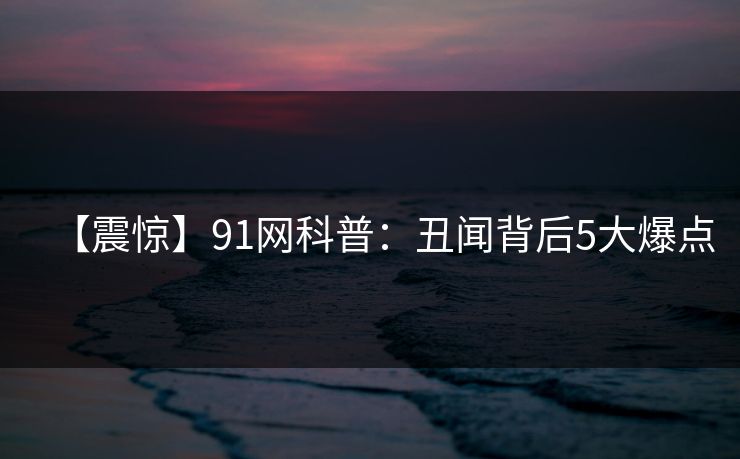 【震惊】91网科普：丑闻背后5大爆点