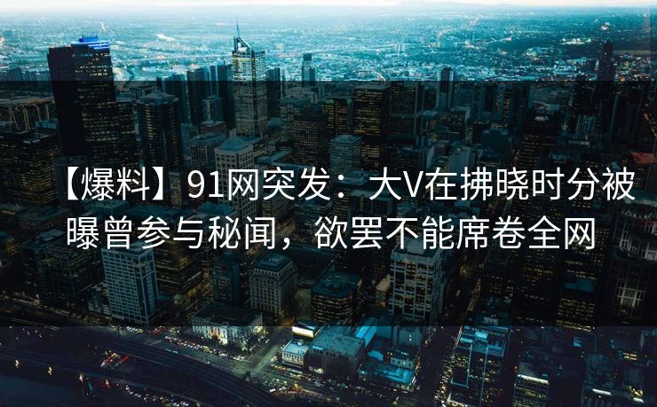 【爆料】91网突发:大V在拂晓时分被曝曾参与秘闻,欲罢不能席卷全网 【爆料】91网突发:大V在拂晓时分被曝曾参与秘闻,欲罢不能席卷全网