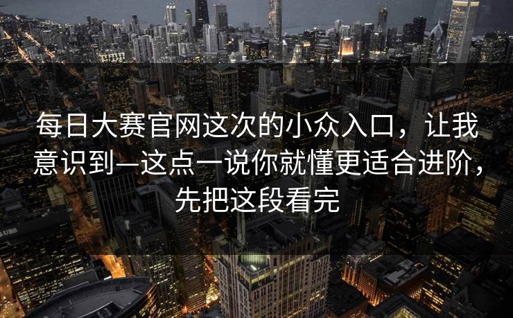 每日大赛官网这次的小众入口，让我意识到—这点一说你就懂更适合进阶，先把这段看完