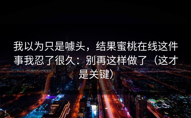 我以为只是噱头，结果蜜桃在线这件事我忍了很久：别再这样做了（这才是关键）