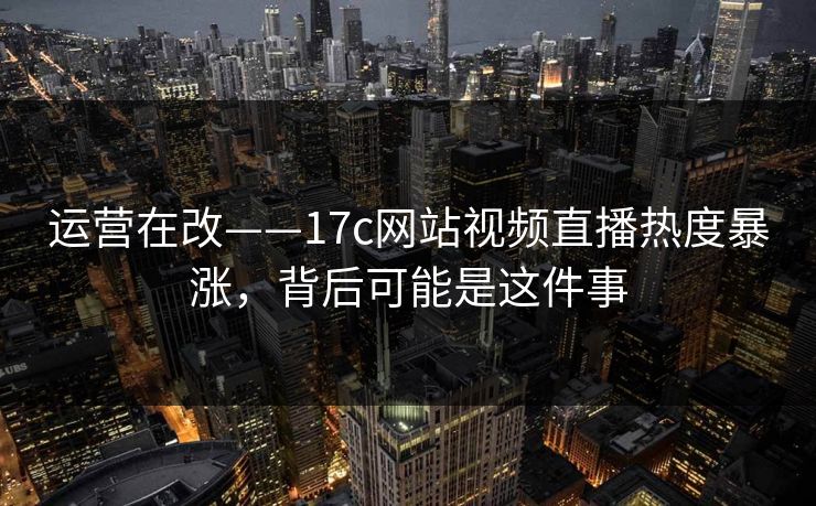 运营在改——17c网站视频直播热度暴涨,背后可能是这件事 运营在改——17c网站视频直播热度暴涨,背后可能是这件事