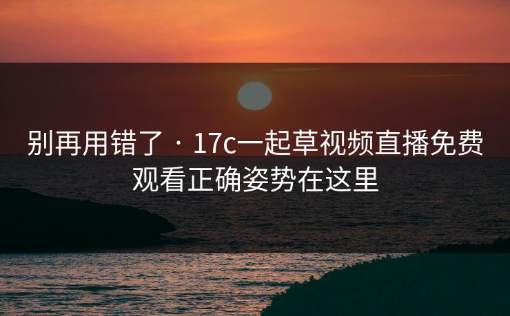 别再用错了 · 17c一起草视频直播免费观看正确姿势在这里 别再用错了 · 17c一起草视频直播免费观看正确姿势在这里
