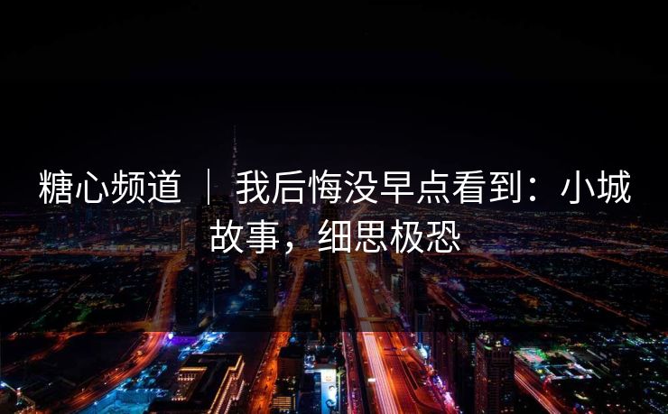 糖心频道 | 我后悔没早点看到:小城故事,细思极恐 糖心频道 | 我后悔没早点看到:小城故事,细思极恐