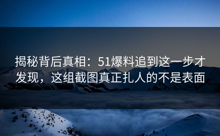 揭秘背后真相：51爆料追到这一步才发现，这组截图真正扎人的不是表面