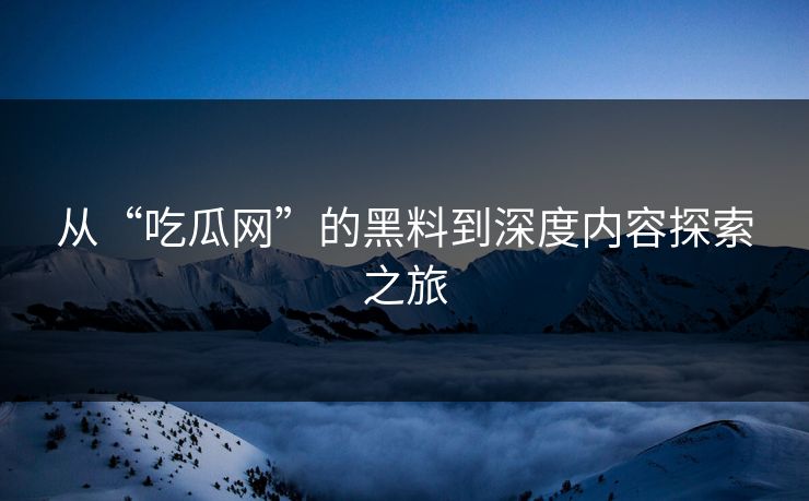 从“吃瓜网”的黑料到深度内容探索之旅